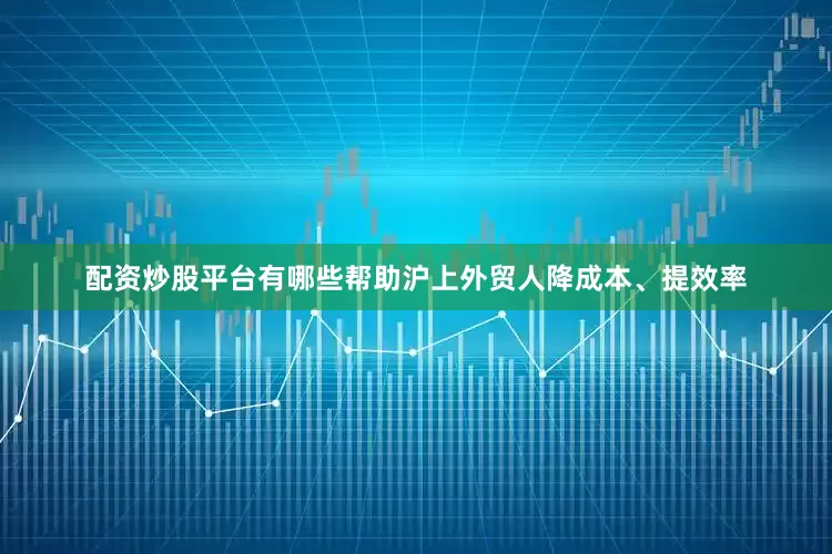 配资炒股平台有哪些帮助沪上外贸人降成本、提效率