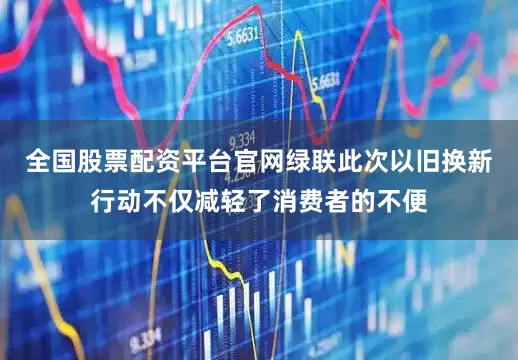 全国股票配资平台官网绿联此次以旧换新行动不仅减轻了消费者的不便