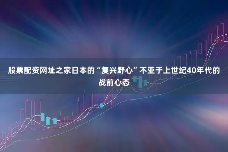 股票配资网址之家日本的“复兴野心”不亚于上世纪40年代的战前心态