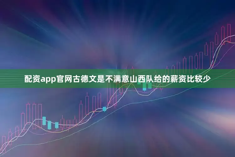 配资app官网古德文是不满意山西队给的薪资比较少