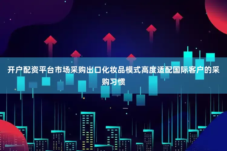 开户配资平台市场采购出口化妆品模式高度适配国际客户的采购习惯