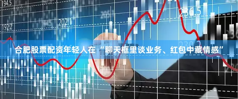 合肥股票配资年轻人在 “聊天框里谈业务、红包中藏情感”