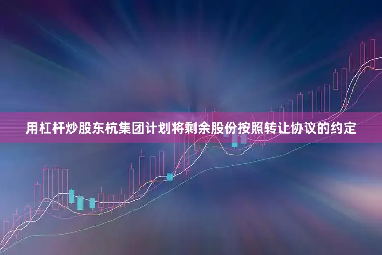 用杠杆炒股东杭集团计划将剩余股份按照转让协议的约定