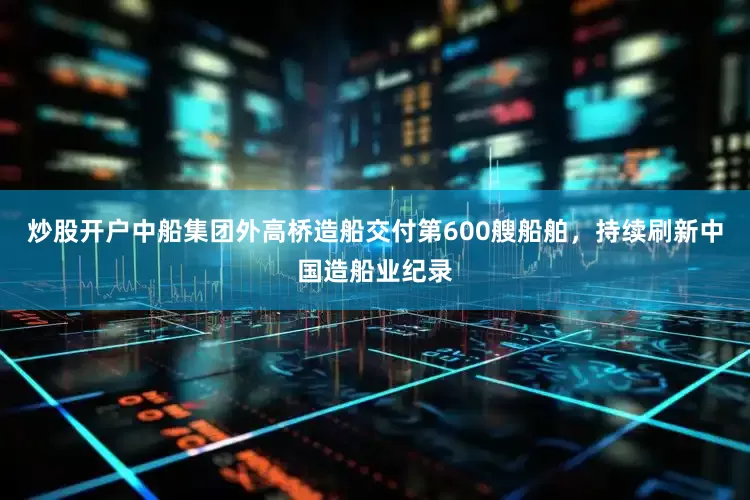 炒股开户中船集团外高桥造船交付第600艘船舶，持续刷新中国造船业纪录