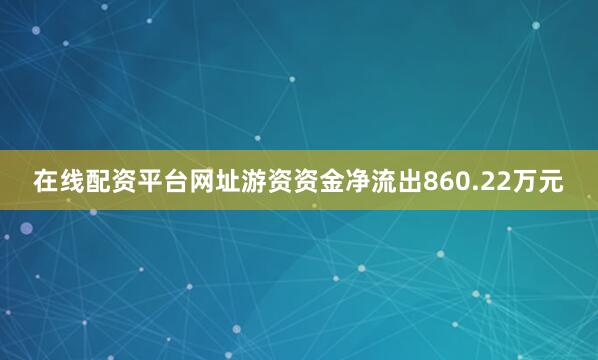 在线配资平台网址游资资金净流出860.22万元