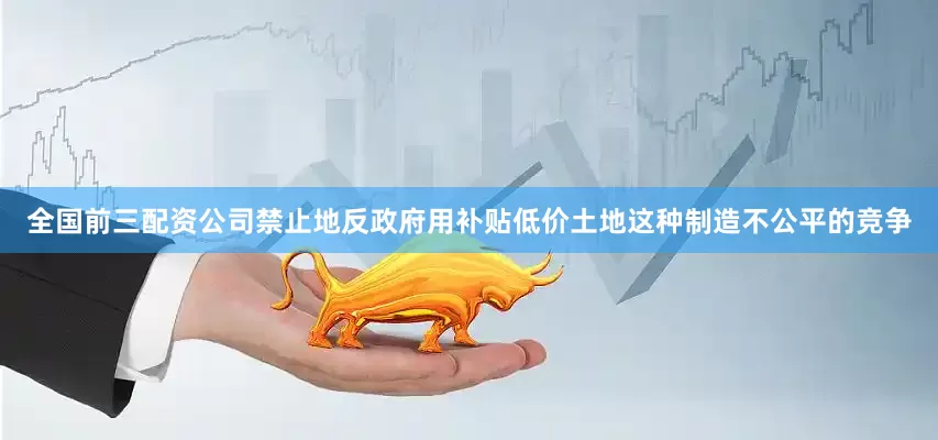 全国前三配资公司禁止地反政府用补贴低价土地这种制造不公平的竞争