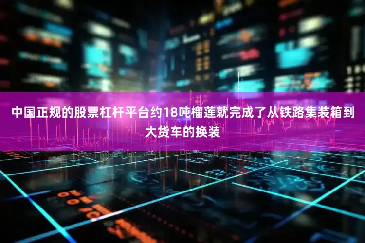 中国正规的股票杠杆平台约18吨榴莲就完成了从铁路集装箱到大货车的换装