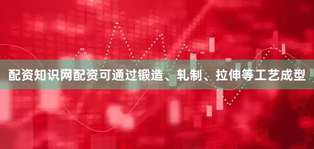配资知识网配资可通过锻造、轧制、拉伸等工艺成型