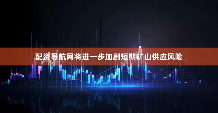 配资导航网将进一步加剧短期矿山供应风险